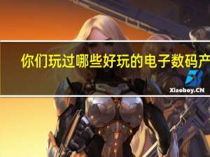 你们玩过哪些好玩的电子数码产品