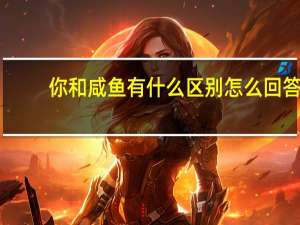 你和咸鱼有什么区别怎么回答