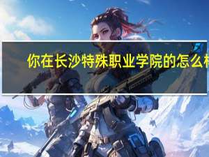 你在长沙特殊职业学院的怎么样