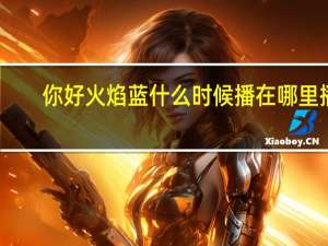 你好火焰蓝什么时候播在哪里播（你好火焰蓝什么时候播）