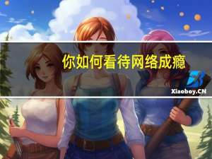 你如何看待网络成瘾（您了解网络成瘾吗）