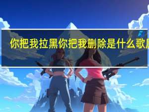 你把我拉黑你把我删除是什么歌原唱（你把我拉黑你把我删除是什么歌）