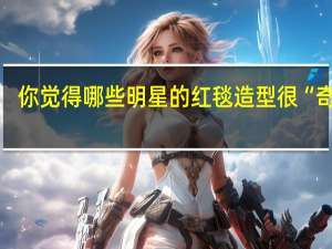 你觉得哪些明星的红毯造型很“奇葩”