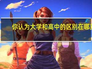 你认为大学和高中的区别在哪里