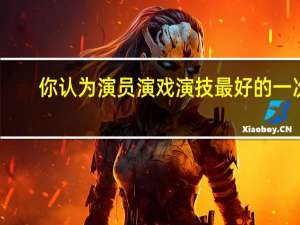 你认为演员演戏演技最好的一次