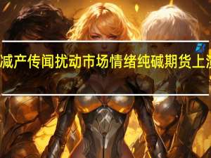 供给端减产传闻扰动市场情绪 纯碱期货上演超预期行情