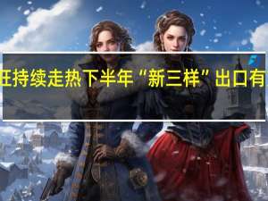 供需两旺持续走热 下半年“新三样”出口有望延续高景气