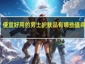便宜好用的男士护肤品有哪些值得推荐