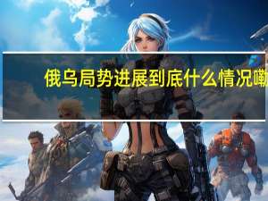 俄乌局势进展 到底什么情况嘞