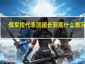 俄军控代表团团长 到底什么情况嘞