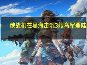 俄战机在黑海击沉3艘乌军登陆艇