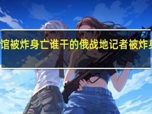 俄知名记者咖啡馆被炸身亡谁干的 俄战地记者被炸身亡扎哈罗娃怒斥西方