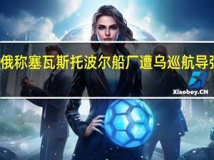 俄称塞瓦斯托波尔船厂遭乌巡航导弹袭击