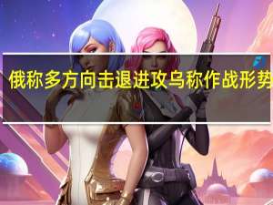俄称多方向击退进攻 乌称作战形势严峻