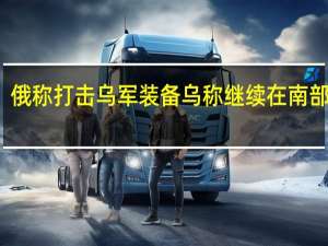 俄称打击乌军装备 乌称继续在南部进攻
