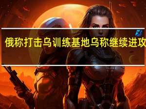 俄称打击乌训练基地 乌称继续进攻行动