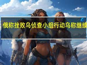 俄称挫败乌侦查小组行动 乌称继续进攻