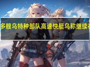 俄称摧毁多艘乌特种部队高速快艇乌称继续在南部发动攻势