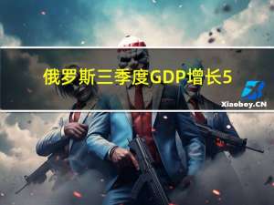 俄罗斯三季度GDP增长5.5%超过所有分析师预期并创将近两年来最快