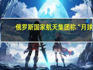 俄罗斯国家航天集团称“月球-25”号探测器已失联