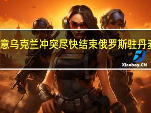 俄罗斯外长俄方愿意乌克兰冲突尽快结束 俄罗斯驻丹麦大使俄丹关系已被破坏