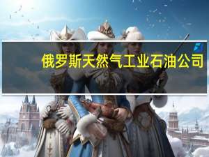 俄罗斯天然气工业石油公司：预计2023年石油加工量将与去年持平