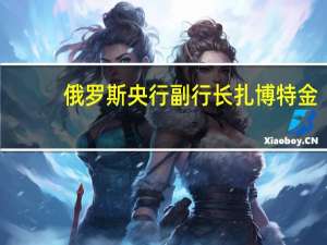俄罗斯央行副行长扎博特金：通胀接近2023年预测的上限