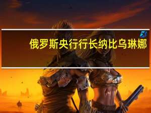 俄罗斯央行行长纳比乌琳娜：我们并没有设定特定的失业率目标但无疑劳动力市场情况是最重要的因素之一