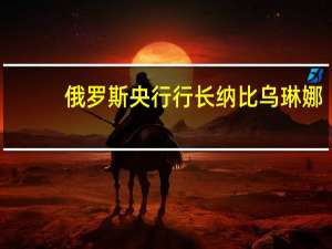 俄罗斯央行行长纳比乌琳娜：我们考虑将关键利率提高至13%或更高