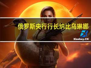 俄罗斯央行行长纳比乌琳娜：考虑到欧佩克+的决定我们稍微提高了今年及明年的石油价格预测