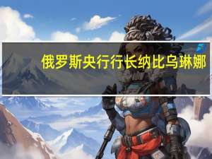 俄罗斯央行行长纳比乌琳娜：预测2024年GDP将保持正增长