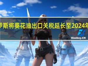 俄罗斯将葵花油出口关税延长至2024年8月31日