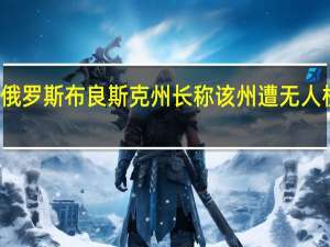 俄罗斯布良斯克州长称该州遭无人机袭击