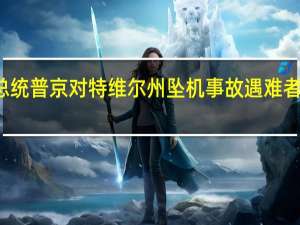 俄罗斯总统普京对特维尔州坠机事故遇难者家属表示慰问