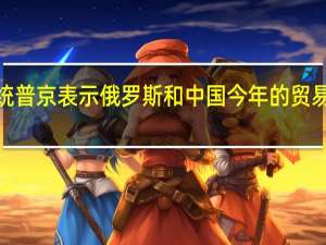 俄罗斯总统普京表示俄罗斯和中国今年的贸易额可能已达到2,000亿美元