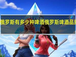 俄罗斯有多少种啤酒 俄罗斯啤酒品牌大全