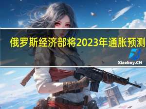俄罗斯经济部将2023年通胀预测从5.3%上调至7.5%