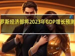 俄罗斯经济部将2023年GDP增长预测上调至2.8%
