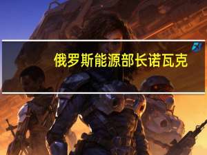俄罗斯能源部长诺瓦克：俄罗斯可能放宽燃料出口管制措施以避免库存过度积压