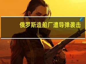 俄罗斯造船厂遭导弹袭击