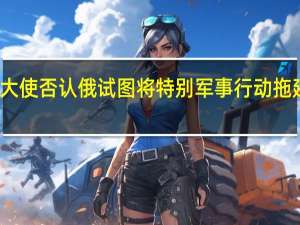俄驻美大使否认俄试图将特别军事行动拖延至美国大选