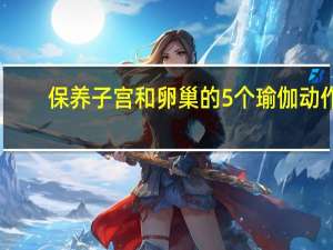 保养子宫和卵巢的5个瑜伽动作（保养子宫的食物）