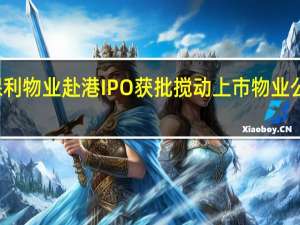 保利物业赴港IPO获批 搅动上市物业公司排名