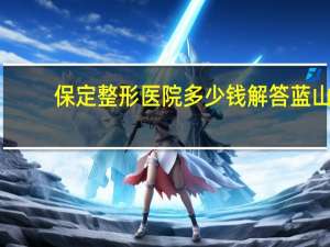 保定整形医院多少钱解答蓝山？保定蓝山医院营业时间