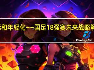 保障、目标和年轻化——国足18强赛未来战略解析 理性看待前景