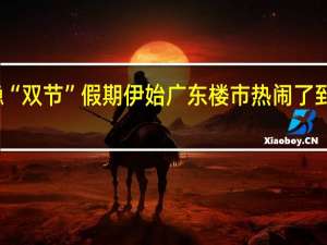 信心企稳“双节”假期伊始广东楼市热闹了 到底什么情况嘞