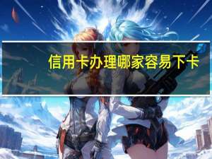 信用卡办理哪家容易下卡（请问信用卡哪家好）