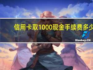 信用卡取1000现金手续费多少（信用卡可以把现金全部取出来吗）