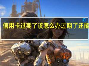 信用卡过期了该怎么办 过期了还能用吗