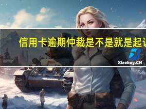 信用卡逾期仲裁是不是就是起诉